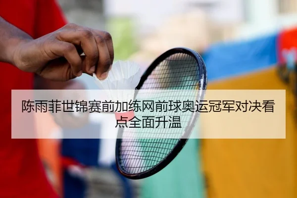 陈雨菲世锦赛前加练网前球奥运冠军对决看点全面升温